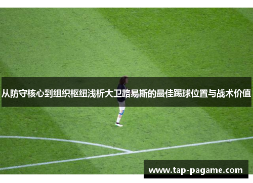 从防守核心到组织枢纽浅析大卫路易斯的最佳踢球位置与战术价值