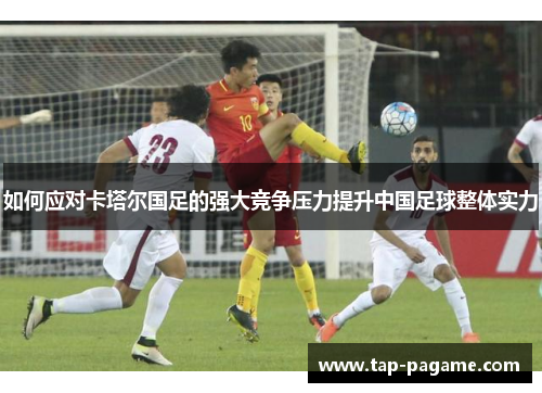 如何应对卡塔尔国足的强大竞争压力提升中国足球整体实力