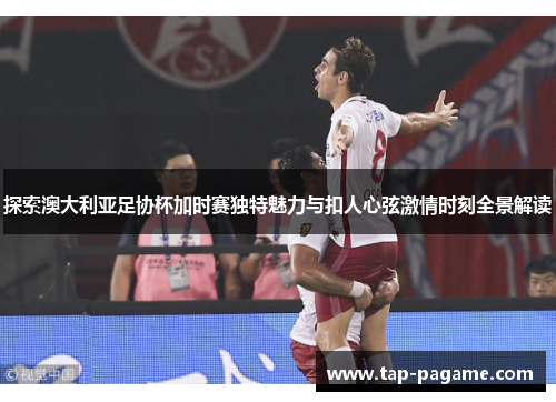 探索澳大利亚足协杯加时赛独特魅力与扣人心弦激情时刻全景解读
