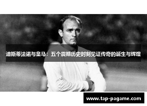 迪斯蒂法诺与皇马：五个震撼历史时刻见证传奇的诞生与辉煌