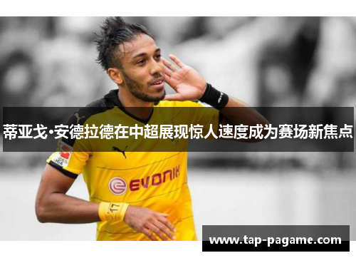 蒂亚戈·安德拉德在中超展现惊人速度成为赛场新焦点