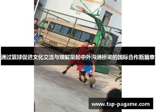 通过篮球促进文化交流与理解架起中外沟通桥梁的国际合作新篇章