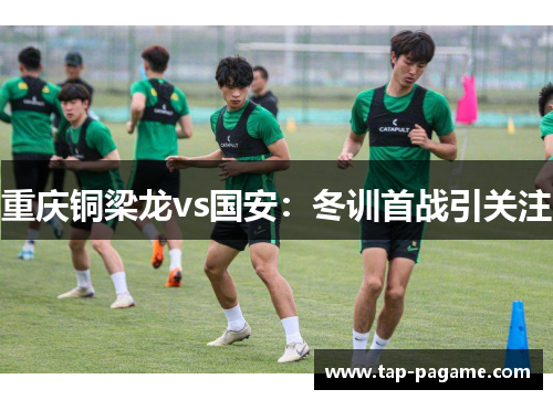 重庆铜梁龙vs国安:冬训首战引关注 重庆铜梁龙vs国安:冬训首战引关注