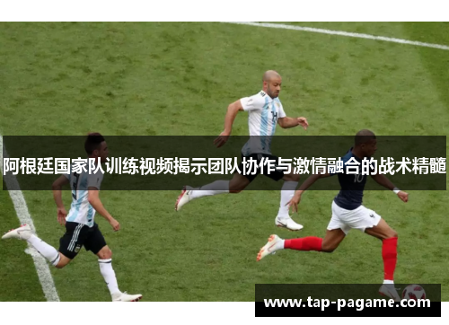 阿根廷国家队训练视频揭示团队协作与激情融合的战术精髓
