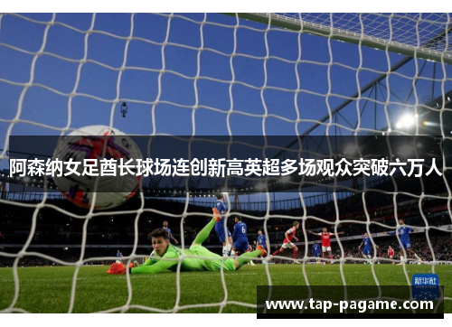 阿森纳女足酋长球场连创新高英超多场观众突破六万人