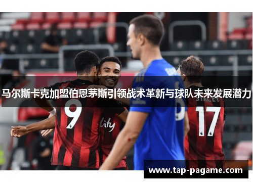 马尔斯卡克加盟伯恩茅斯引领战术革新与球队未来发展潜力